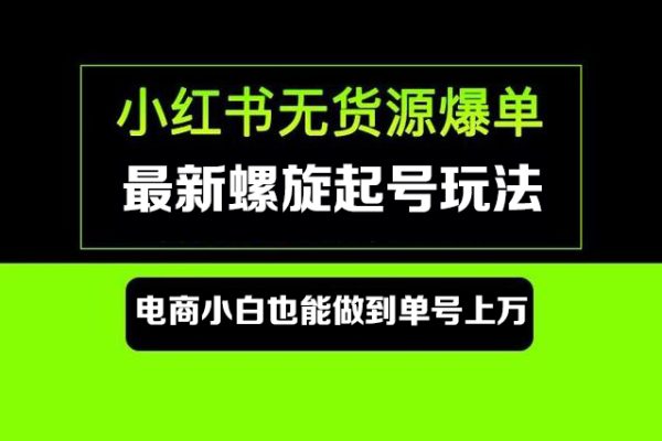 小红书无货源最新螺旋起号玩法，电商小白也能做到单号上万（价值3980元）