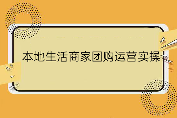 本地生活商家团购运营实操，看完课程即可实操团购运营