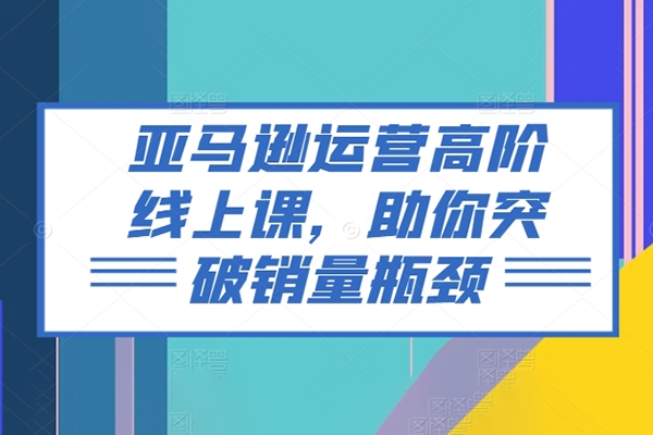 亚马逊运营高阶线上课，助你突破销量瓶颈