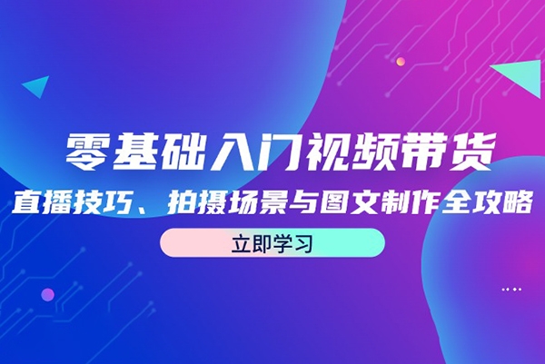 零基础入门视频带货：直播技巧、拍摄场景与图文制作全攻略