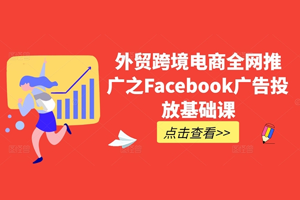 外贸跨境电商全网推广之Facebook广告投放基础课